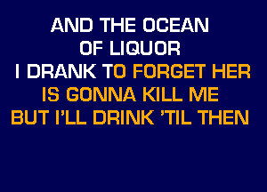 AND THE OCEAN
OF LIQUOR
I DRANK T0 FORGET HER
IS GONNA KILL ME
BUT I'LL DRINK 'TIL THEN