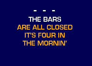 THE BARS
ARE ALL CLOSED

IT'S FOUR IN
THE MORNIM
