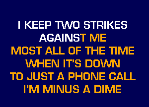 I KEEP TWO STRIKES
AGAINST ME
MOST ALL OF THE TIME
WHEN ITS DOWN
TO JUST A PHONE CALL
I'M MINUS A DIME