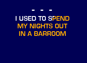 I USED TO SPEND
MY NIGHTS OUT

IN A BARROOM