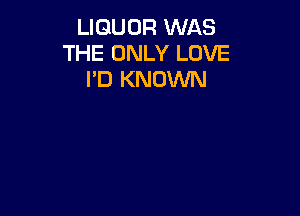 LIQUOR WAS
THE ONLY LOVE
I'D KNOWN