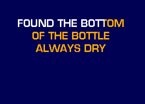 FOUND THE BOTTOM
OF THE BOTTLE
ALWAYS DRY