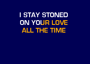 I STAY STONED
ON YOUR LOVE
ALL THE TIME