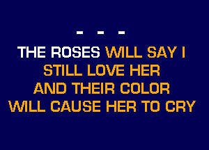 THE ROSES WILL SAY I
STILL LOVE HER
AND THEIR COLOR
WILL CAUSE HER T0 CRY