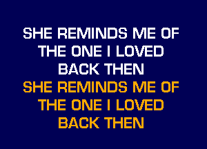 SHE REMINDS ME OF
THE ONE I LOVED
BACK THEN
SHE REMINDS ME OF
THE ONE I LOVED
BACK THEN