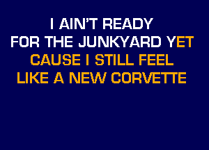 I AIN'T READY
FOR THE JUNKYARD YET
CAUSE I STILL FEEL
LIKE A NEW CORVETTE