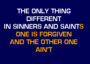 THE ONLY THING
DIFFERENT
IN SINNERS AND SAINTS
ONE IS FORGIVEN
AND THE OTHER ONE
AIN'T