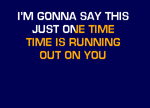 I'M GONNA SAY THIS
JUST ONE TIME
TIME IS RUNNING

OUT ON YOU