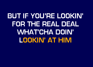 BUT IF YOU'RE LOOKIN'
FOR THE REAL DEAL
MIHATCHA DOIN'
LOOKIN' AT HIM