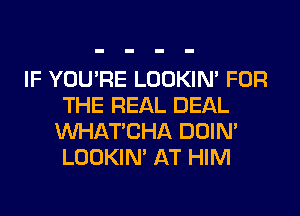 IF YOU'RE LOOKIN' FOR
THE REAL DEAL
MIHATCHA DOIN'
LOOKIN' AT HIM