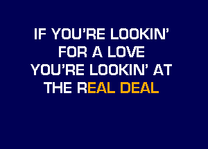 IF YOU'RE LOOKIN'
FOR A LOVE
YOU'RE LOOKIM AT

THE REAL DEAL