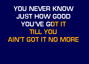 YOU NEVER KNOW
JUST HOW GOOD
YOU'VE GOT IT
TILL YOU
AIN'T GOT IT NO MORE