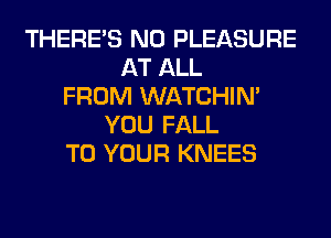 THERE'S N0 PLEASURE
AT ALL
FROM WATCHIM
YOU FALL
TO YOUR KNEES