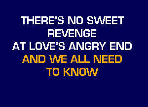 THERE'S N0 SWEET
REVENGE
AT LOVE'S ANGRY END
AND WE ALL NEED
TO KNOW
