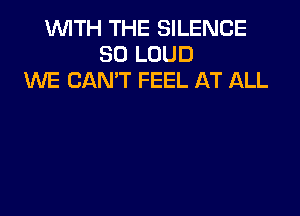 WITH THE SILENCE
SO LOUD
XNE CAN'T FEEL AT ALL