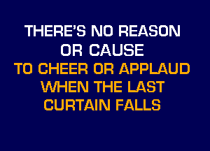 THERE'S N0 REASON
0R CAUSE
T0 CHEER 0R APPLAUD
WHEN THE LAST
CURTAIN FALLS