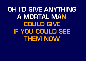 0H I'D GIVE ANYTHING
A MORTAL MAN
COULD GIVE
IF YOU COULD SEE
THEM NOW