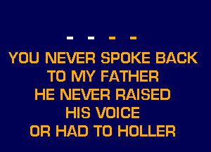 YOU NEVER SPOKE BACK
TO MY FATHER
HE NEVER RAISED
HIS VOICE
0R HAD TO HOLLER