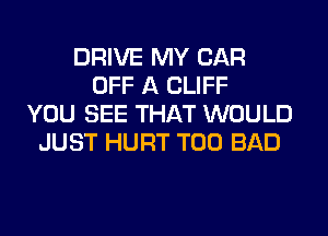 DRIVE MY CAR
OFF A CLIFF
YOU SEE THAT WOULD
JUST HURT T00 BAD