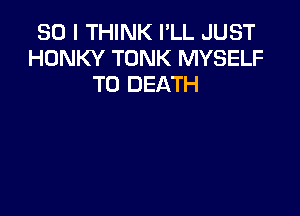 SO I THINK I'LL JUST
HONKY TONK MYSELF
TO DEATH