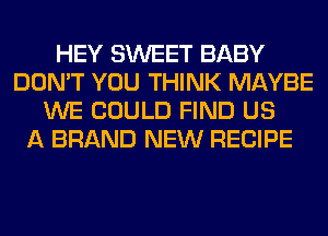 HEY SWEET BABY
DON'T YOU THINK MAYBE
WE COULD FIND US
A BRAND NEW RECIPE