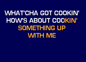 MIHATCHA GOT COOKIN'
HOWS ABOUT COOKIN'
SOMETHING UP
WITH ME