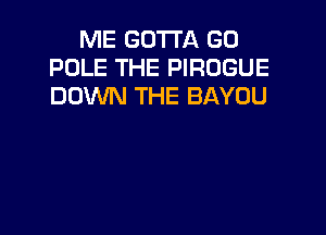 ME GOTTA GO
POLE THE PIROGUE
DOWN THE BAYOU