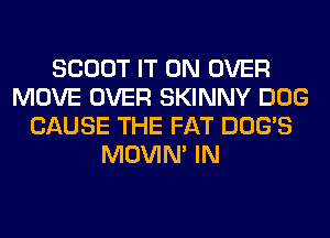 SCOUT IT ON OVER
MOVE OVER SKINNY DOG
CAUSE THE FAT DOG'S
MOVIM IN