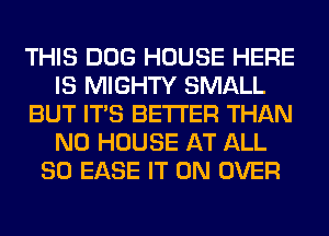 THIS DOG HOUSE HERE
IS MIGHTY SMALL
BUT ITS BETTER THAN
N0 HOUSE AT ALL
80 EASE IT ON OVER