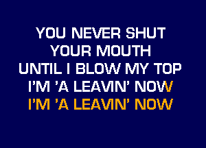 YOU NEVER SHUT
YOUR MOUTH
UNTIL I BLOW MY TOP
I'M 'A LEAVIN' NOW
I'M 'A LEAVIN' NOW