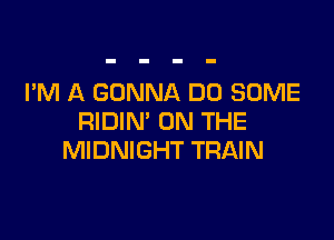 I'M A GONNA DU SOME

RIDIN' ON THE
MIDNIGHT TRAIN