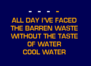 ALL DAY I'VE FACED
THE BARREN WASTE
WTHOUT THE TASTE
OF WATER
COOL WATER