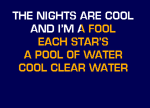 THE NIGHTS ARE COOL
AND I'M A FOOL
EACH STARS
A POOL OF WATER
COOL CLEAR WATER