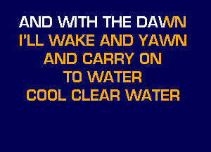 AND WITH THE DAWN
I'LL WAKE AND YAWN
AND CARRY ON
TO WATER
COOL CLEAR WATER