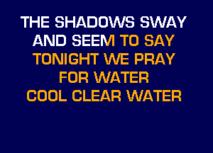 THE SHADOWS SWAY
AND SEEM TO SAY
TONIGHT WE PRAY

FOR WATER
COOL CLEAR WATER