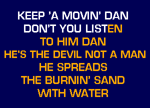 KEEP 'A MOVIM DAN
DON'T YOU LISTEN

TO HIM DAN
HE'S THE DEVIL NOT A MAN

HE SPREADS
THE BURNIN' SAND
WITH WATER