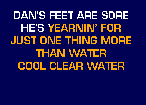 DAN'S FEET ARE SURE
HE'S YEARNIN' FOR
JUST ONE THING MORE
THAN WATER
COOL CLEAR WATER
