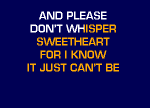 AND PLEASE
DONT WHISPER
SWEETHEART

FOR I KNOW
IT JUST CAN'T BE