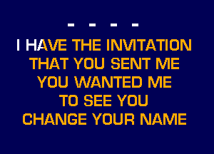 I HAVE THE INVITATION
THAT YOU SENT ME
YOU WANTED ME
TO SEE YOU
CHANGE YOUR NAME