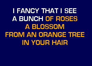 I FANCY THAT I SEE
A BUNCH OF ROSES
A BLOSSOM
FROM AN ORANGE TREE
IN YOUR HAIR