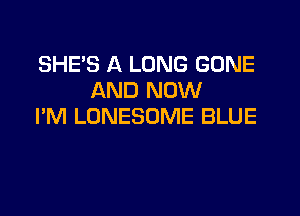 SHE'S A LONG GONE
AND NOW

I'M LONESOME BLUE