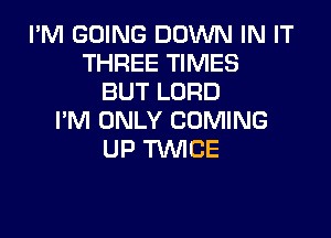 I'M GOING DOWN IN IT
THREE TIMES
BUT LORD

I'M ONLY COMING
UP TWICE