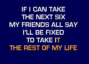 IF I CAN TAKE
THE NEXT SIX
MY FRIENDS ALL SAY
I'LL BE FIXED
TO TAKE IT
THE REST OF MY LIFE