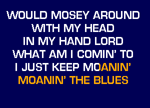WOULD MOSEY AROUND
WITH MY HEAD
IN MY HAND LORD
WHAT AM I COMIM TO
I JUST KEEP MOANIM
MOANIM THE BLUES