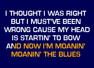 I THOUGHT I WAS RIGHT
BUT I MUSTIVE BEEN
WRONG CAUSE MY HEAD
IS STARTINI T0 BOW
AND NOW I'M MOANINI
MOANINI THE BLUES