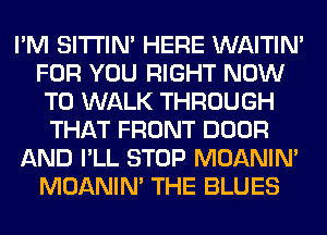 I'M SITI'IN' HERE WAITIN'
FOR YOU RIGHT NOW
TO WALK THROUGH
THAT FRONT DOOR
AND I'LL STOP MOANIM
MOANIM THE BLUES