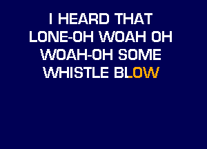 I HEARD THAT
LONE-OH WOAH 0H
WOAH-OH SOME
WHISTLE BLOW