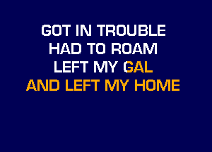 GOT IN TROUBLE
HAD TO ROAM
LEFT MY GAL

AND LEFT MY HOME