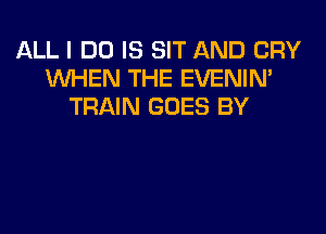 ALL I DO IS SIT AND CRY
WHEN THE EVENIN'
TRAIN GOES BY