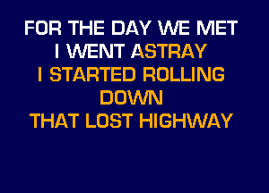 FOR THE DAY WE MET
I WENT ASTRAY
I STARTED ROLLING
DOWN
THAT LOST HIGHWAY